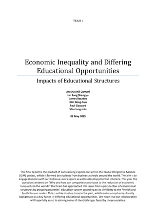 TEAM 1
Economic Inequality and Differing
Educational Opportunities
Impacts of Educational Structures
Anisha Anil Damani
Ian Fang Shengyu
James Bazakos
Kim Dong-hun
Paul Gouvard
Shin Jung-min
08 May 2015
This final report is the product of our learning experience within the Global Integrative Module
(GIM) project, which is formed by students from business schools around the world. The aim is to
engage studentswithcurrentissuesandexplore aswell asdeveloppotential solutions.This year the
question centered on "Why and how can companies contribute to the reduction of economic
inequality in the world?" Our team has approached this issue from a perspective of educational
structures by grouping countries’ education system according to its similarity to the Finnish and
South Korean model. This is unlike studies done in the past, which mainly emphasizes family
background as a key factor in differing educational opportunities. We hope that our collaboration
will hopefully assist in solving some of the challenges faced by these societies.
 