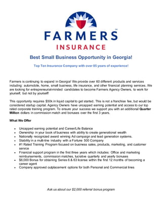 Best Small Business Opportunity in Georgia!
Top Ten Insurance Company with over 85 years of experience!
Farmers is continuing to expand in Georgia! We provide over 60 different products and services
including: automobile, home, small business, life insurance, and other financial planning services. We
are looking for entrepreneurial-minded candidates to become Farmers Agency Owners, to work for
yourself, but not by yourself!
This opportunity requires $50k in liquid capital to get started. This is not a franchise fee, but would be
considered startup capital. Agency Owners have uncapped earning potential and access to our top
rated corporate training program. To ensure your success we support you with an additional Quarter
Million dollars in commission match and bonuses over the first 3 years.
What We Offer
 Uncapped earning potential and Career/Life Balance
 Ownership in your book of business with ability to create generational wealth
 Nationally recognized award winning Ad campaign and lead generation systems.
 Stability in a multi-line industry with a Fortune 500 Company
 #1 Rated Training Program focused on business sales, products, marketing, and customer
service
 Financial support program in the first three years which includes: Office and marketing
reimbursements, commission matches, lucrative quarterly and yearly bonuses
 $6,000 Bonus for obtaining Series 6 & 63 license within the first 12 months of becoming a
career agent
 Company approved outplacement options for both Personal and Commercial lines
Ask us about our $2,000 referral bonus program
 