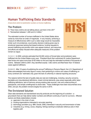 http://solutions-network.org/site-htsi/
Human Trafficking Data Standards
A basis from which to build better numbers on human trafficking
The Problem
Q: “How many victims are we talking about, just here in the US?”
A: “Somewhere between 1,400 and 2.2 million.”
The estimated number of humans trafficked in the United States alone
varies by more than an order of magnitude. In any industry, achieving a
measure of effectiveness within such a wide range would be impossible.
Under such circumstances, sound policy decision-making gives way to
emotional responses lacking fact-based evidence, funding requests to
prevent trafficking and provide victim care appear dubious, and resources
and efforts are easily misused when adequate measures of the problem
remain so vague.
Exhibit A: In 2000, activists estimated that 50,000 victims of forced labor and prostitution were
trafficked into the United States every year. President Bush then authorized 42 Justice Department
task forces and spent more than $150 million to find and help the estimated hundreds of thousands of
victims. Between 2000 to 2007, they identified exactly 1,362 victims and filed fewer than 15 federal
cases against traffickers.
Exhibit B: After 10 years of publishing the annual Trafficking in Persons Report, the U.S. Department of
State acknowledges that every figure in every chart pertaining to victims and cases of trafficking on
every continent are “estimates only, given the lack of uniformity in national reporting structures.”
The reasons behind the lack of quality data are real and challenging, including: security concerns,
bendable and misunderstood definitions, mixed criminal elements, gray areas especially within labor
trafficking definitions, lack of harmony among existing data sources, over and undercounting of
participants, and simple unwillingness to share data. These challenges have been documented since
2002, and yet, the problem remains largely the same in 2015.
The Envisioned Solution
Clear data standards and standardized security protocols are the beginning of a solution - a
groundwork that can help deliver better numbers and efficient continuity of care for survivors. Affected
sectors and likely stakeholders include:
❏ agencies in the chain of care
❏ funding organizations interested in accurate reporting
❏ technology providers (e.g. IBM, Oracle, EMC) interested in security and transmission of data
❏ industries (e.g. mining, cocoa, shipping, fishing) wanting to eradicate nefarious acts in their
logistics path
the numbers on trafficking
 