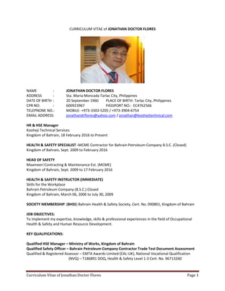 Curriculum Vitae of Jonathan Doctor Flores Page 1
CURRICULUM VITAE of JONATHAN DOCTOR FLORES
NAME : JONATHAN DOCTOR FLORES
ADDRESS : Sta. Maria Moncada Tarlac City, Philippines
DATE OF BIRTH : 20 September 1960 PLACE OF BIRTH: Tarlac City, Philippines
CPR NO. : 600923967 PASSPORT NO.: EC4762566
TELEPNONE NO.: MOBILE- +973-3303-5205 / +973-3904-6754
EMAIL ADDRESS: jonathandrflores@yahoo.com / jonathan@koohejitechnical.com
HR & HSE Manager
Kooheji Technical Services
Kingdom of Bahrain, 18 February 2016 to Present
HEALTH & SAFETY SPECIALIST -MCME Contractor for Bahrain Petroleum Company B.S.C. (Closed)
Kingdom of Bahrain, Sept. 2009 to February 2016
HEAD OF SAFETY
Maameeri Contracting & Maintenance Est. (MCME)
Kingdom of Bahrain, Sept. 2009 to 17 February 2016
HEALTH & SAFETY INSTRUCTOR (IMMEDIATE)
Skills for the Workplace
Bahrain Petroleum Company (B.S.C.) Closed
Kingdom of Bahrain, March 06, 2006 to July 30, 2009
SOCIETY MEMBERSHIP:(BHSS) Bahrain Health & Safety Society, Cert. No. 090801, Kingdom of Bahrain
JOB OBJECTIVES:
To implement my expertise, knowledge, skills & professional experiences in the field of Occupational
Health & Safety and Human Resource Development.
KEY QUALIFICATIONS:
Qualified HSE Manager – Ministry of Works, Kingdom of Bahrain
Qualified Safety Officer – Bahrain Petroleum Company Contractor Trade Test Document Assessment
Qualified & Registered Assessor – EMTA Awards Limited (EAL-UK), National Vocational Qualification
(NVQ) – T186891 DOQ, Health & Safety Level 1-3 Cert. No. 96713260
 