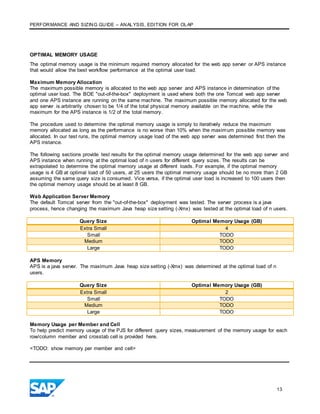 PERFORMANCE AND SIZING GUIDE – ANALYSIS, EDITION FOR OLAP
13
OPTIMAL MEMORY USAGE
The optimal memory usage is the minimum required memory allocated for the web app server or APS instance
that would allow the best workflow performance at the optimal user load.
Maximum Memory Allocation
The maximum possible memory is allocated to the web app server and APS instance in determination of the
optimal user load. The BOE "out-of-the-box" deployment is used where both the one Tomcat web app server
and one APS instance are running on the same machine. The maximum possible memory allocated for the web
app server is arbitrarily chosen to be 1/4 of the total physical memory available on the machine, while the
maximum for the APS instance is 1/2 of the total memory.
The procedure used to determine the optimal memory usage is simply to iteratively reduce the maximum
memory allocated as long as the performance is no worse than 10% when the maximum possible memory was
allocated. In our test runs, the optimal memory usage load of the web app server was determined first then the
APS instance.
The following sections provide test results for the optimal memory usage determined for the web app server and
APS instance when running at the optimal load of n users for different query sizes. The results can be
extrapolated to determine the optimal memory usage at different loads. For example, if the optimal memory
usage is 4 GB at optimal load of 50 users, at 25 users the optimal memory usage should be no more than 2 GB
assuming the same query size is consumed. Vice versa, if the optimal user load is increased to 100 users then
the optimal memory usage should be at least 8 GB.
Web Application Server Memory
The default Tomcat server from the "out-of-the-box" deployment was tested. The server process is a java
process, hence changing the maximum Java heap size setting (-Xmx) was tested at the optimal load of n users.
Query Size Optimal Memory Usage (GB)
Extra Small 4
Small TODO
Medium TODO
Large TODO
APS Memory
APS is a java server. The maximum Java heap size setting (-Xmx) was determined at the optimal load of n
users.
Query Size Optimal Memory Usage (GB)
Extra Small 2
Small TODO
Medium TODO
Large TODO
Memory Usage per Member and Cell
To help predict memory usage of the PJS for different query sizes, measurement of the memory usage for each
row/column member and crosstab cell is provided here.
<TODO: show memory per member and cell>
 