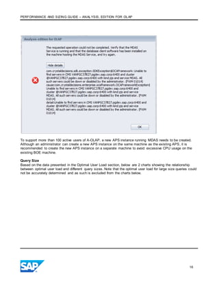 PERFORMANCE AND SIZING GUIDE – ANALYSIS, EDITION FOR OLAP
16
To support more than 100 active users of A-OLAP, a new APS instance running MDAS needs to be created.
Although an administrator can create a new APS instance on the same machine as the existing APS, it is
recommended to create the new APS instance on a separate machine to avoid excessive CPU usage on the
existing BOE machine.
Query Size
Based on the data presented in the Optimal User Load section, below are 2 charts showing the relationship
between optimal user load and different query sizes. Note that the optimal user load for large size queries could
not be accurately determined and as such is excluded from the charts below.
 