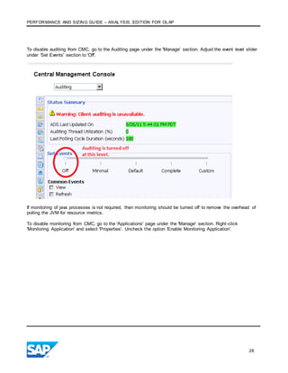 PERFORMANCE AND SIZING GUIDE – ANALYSIS, EDITION FOR OLAP
28
To disable auditing from CMC, go to the Auditing page under the 'Manage' section. Adjust the event level slider
under 'Set Events' section to 'Off'.
If monitoring of java processes is not required, then monitoring should be turned off to remove the overhead of
polling the JVM for resource metrics.
To disable monitoring from CMC, go to the 'Applications' page under the 'Manage' section. Right-click
'Monitoring Application' and select 'Properties'. Uncheck the option 'Enable Monitoring Application'.
 