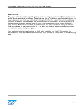 PERFORMANCE AND SIZING GUIDE – ANALYSIS, EDITION FOR OLAP
3
INTRODUCTION
The purpose of this document is to provide guidance on how to configure your BusinessObjects deployment to
provide optimal performance and increase the effective user load for the Analysis, edition for OLAP product. This
document presents test results and architectural knowledge which form the basis of the recommended tuning
procedures for Analysis, edition for OLAP. The intended audience is anyone who is responsible for setting up
BusinessObjects for users of Analysis, edition for OLAP, which would include internal product development
group members, field services consultants, support engineers, and ramp-up customers. This guide will also
serve as an overview of how Analysis, edition for OLAP works, and therefore is a recommended resource for
new hires in the product development group.
There is a Sizing Guide for Analysis, edition for OLAP which is available from the SAP Marketplace. This
document should serve as an informal companion to and not be endorsed as a replacement for the official sizing
guide.
 