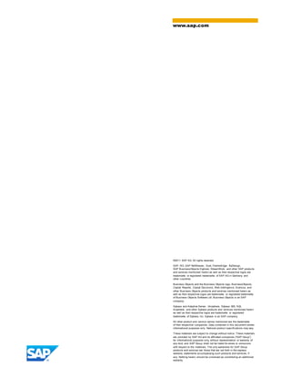 ©2011 SAP AG. All rights reserved.
SAP, R/3, SAP NetWeaver, Duet, PartnerEdge, ByDesign,
SAP BusinessObjects Explorer, StreamWork, and other SAP products
and services mentioned herein as well as their respective logos are
trademarks or registered trademarks of SAP AG in Germany and
other countries.
Business Objects and the Business Objects logo, BusinessObjects,
Crystal Reports, Crystal Decisions, Web Intelligence, Xcelsius, and
other Business Objects products and services mentioned herein as
well as their respective logos are trademarks or registered trademarks
of Business Objects Software Ltd. Business Objects is an SAP
company.
Sybase and Adaptive Server, iAnywhere, Sybase 365, SQL
Anywhere, and other Sybase products and services mentioned herein
as well as their respective logos are trademarks or registered
trademarks of Sybase, Inc. Sybase is an SAP company.
All other product and service names mentioned are the trademarks
of their respective companies. Data contained in this document serves
informational purposes only. National product specifications may vary.
These materials are subject to change without notice. These materials
are provided by SAP AG and its affiliated companies (“SAP Group”)
for informational purposes only, without representation or warranty of
any kind, and SAP Group shall not be liable for errors or omissions
with respect to the materials. The only warranties for SAP Group
products and services are those that are set forth in the express
warranty statements accompanying such products and services, if
any. Nothing herein should be construed as constituting an additional
warranty.
www.sap.com
 