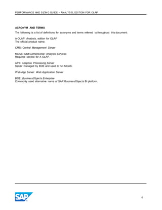 PERFORMANCE AND SIZING GUIDE – ANALYSIS, EDITION FOR OLAP
6
ACRONYM AND TERMS
The following is a list of definitions for acronyms and terms referred to throughout this document:
A-OLAP: Analysis, edition for OLAP
The official product name.
CMS: Central Management Server
MDAS: Multi-Dimensional Analysis Services
Required service for A-OLAP.
APS: Adaptive Processing Server
Server managed by BOE and used to run MDAS.
Web App Server: Web Application Server
BOE: BusinessObjects Enterprise
Commonly used alternative name of SAP BusinessObjects BI platform.
 