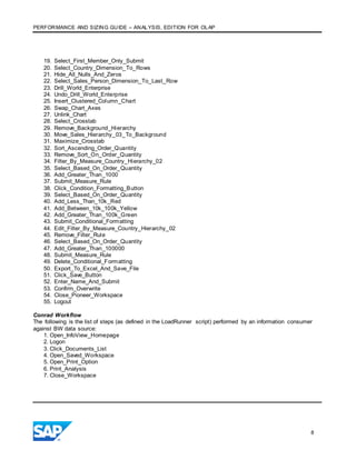 PERFORMANCE AND SIZING GUIDE – ANALYSIS, EDITION FOR OLAP
8
19. Select_First_Member_Only_Submit
20. Select_Country_Dimension_To_Rows
21. Hide_All_Nulls_And_Zeros
22. Select_Sales_Person_Dimension_To_Last_Row
23. Drill_World_Enterprise
24. Undo_Drill_World_Enterprise
25. Insert_Clustered_Column_Chart
26. Swap_Chart_Axes
27. Unlink_Chart
28. Select_Crosstab
29. Remove_Background_Hierarchy
30. Move_Sales_Hierarchy_03_To_Background
31. Maximize_Crosstab
32. Sort_Ascending_Order_Quantity
33. Remove_Sort_On_Order_Quantity
34. Filter_By_Measure_Country_Hierarchy_02
35. Select_Based_On_Order_Quantity
36. Add_Greater_Than_1000
37. Submit_Measure_Rule
38. Click_Condition_Formatting_Button
39. Select_Based_On_Order_Quantity
40. Add_Less_Than_10k_Red
41. Add_Between_10k_100k_Yellow
42. Add_Greater_Than_100k_Green
43. Submit_Conditional_Formatting
44. Edit_Filter_By_Measure_Country_Hierarchy_02
45. Remove_Filter_Rule
46. Select_Based_On_Order_Quantity
47. Add_Greater_Than_100000
48. Submit_Measure_Rule
49. Delete_Conditional_Formatting
50. Export_To_Excel_And_Save_File
51. Click_Save_Button
52. Enter_Name_And_Submit
53. Confirm_Overwrite
54. Close_Pioneer_Workspace
55. Logout
Conrad Workflow
The following is the list of steps (as defined in the LoadRunner script) performed by an information consumer
against BW data source:
1. Open_InfoView_Homepage
2. Logon
3. Click_Documents_List
4. Open_Saved_Workspace
5. Open_Print_Option
6. Print_Analysis
7. Close_Workspace
 