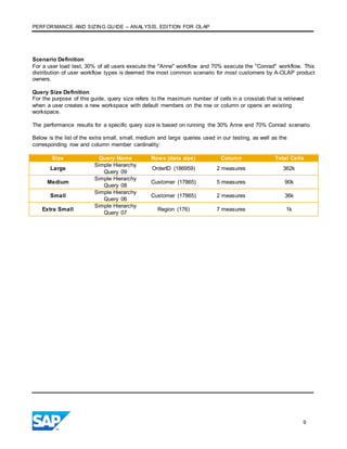 PERFORMANCE AND SIZING GUIDE – ANALYSIS, EDITION FOR OLAP
9
Scenario Definition
For a user load test, 30% of all users execute the "Anne" workflow and 70% execute the "Conrad" workflow. This
distribution of user workflow types is deemed the most common scenario for most customers by A-OLAP product
owners.
Query Size Definition
For the purpose of this guide, query size refers to the maximum number of cells in a crosstab that is retrieved
when a user creates a new workspace with default members on the row or column or opens an existing
workspace.
The performance results for a specific query size is based on running the 30% Anne and 70% Conrad scenario.
Below is the list of the extra small, small, medium and large queries used in our testing, as well as the
corresponding row and column member cardinality:
Size Query Name Rows (data size) Column Total Cells
Large
Simple Hierarchy
Query 09
OrderID (186959) 2 measures 362k
Medium
Simple Hierarchy
Query 08
Customer (17865) 5 measures 90k
Small
Simple Hierarchy
Query 06
Customer (17865) 2 measures 36k
Extra Small
Simple Hierarchy
Query 07
Region (176) 7 measures 1k
 