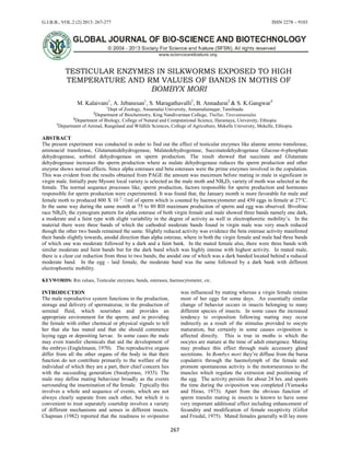 G.J.B.B., VOL.2 (2) 2013: 267-277 ISSN 2278 – 9103
267
TESTICULAR ENZYMES IN SILKWORMS EXPOSED TO HIGH
TEMPERATURE AND RM VALUES OF BANDS IN MOTHS OF
BOMBYX MORI
M. Kalaivani1
, A. Jebanesan1
, S. Maragathavalli2
, B. Annadurai3
& S. K.Gangwar4
1
Dept of Zoology, Annamalai University, Annamalainagar, Tamilnadu
2
Department of Biochemistry, King Nandivarman College, Thellar, Tiruvannamalai
3
Department of Biology, College of Natural and Computational Science, Haramaya, University, Ethiopia
4
Department of Animal, Rangeland and Wildlife Sciences, College of Agriculture, Mekelle University, Mekelle, Ethiopia.
ABSTRACT
The present experiment was conducted in order to find out the effect of testicular enzymes like alanine amino transferase,
aminoacid transferase, Glutamatedehydrogenase, Malatedehydrogenase, Succinatedehydrogenase Glucose-6-phosphate
dehydrogenase, sorbitol dehydrogenase on sperm production. The result showed that succinate and Glutamate
dehydrogenase increases the sperm production where as malate dehydrogenase reduces the sperm production and other
enzyme shows normal effects. Since alpha esterases and beta esterases were the prime enzymes involved in the copulation.
This was evident from the results obtained from PAGE the amount was maximum before mating in male in significant in
virgin male. Initially pure Mysore local variety is selected as the male moth and NB4D2 variety of moth was selected as the
female. The normal sequence processes like, sperm production, factors responsible for sperm production and hormones
responsible for sperm production were experimented. It was found that, the January month is more favorable for male and
female moth to produced 800 X 10 2
/1ml of sperm which is counted by haemocytometer and 450 eggs in female at 27C.
In the same way during the same month at 75 to 80 RH maximum production of sperm and egg was observed. Bivoltine
race NB4D2 the zymogram pattern for alpha esterase of both virgin female and male showed three bands namely one dark,
a moderate and a faint type with slight variability in the degree of activity as well in electrophoretic mobility’s. In the
material there were three bands of which the cathodral moderate bands found in virgin male was very much reduced
though the other two bands remained the same. Slightly reduced activity was evidence the beta esterase activity manifested
their bands slightly towards, anodal direction than alpha esterase, where in both the virgin female and male had three bands
of which one was moderate followed by a dark and a faint bank. In the mated female also, there were three bands with
similar moderate and faint bands but for the dark band which was highly intense with highest activity. In mated male,
there is a clear cut reduction from three to two bands, the anodal one of which was a dark banded located behind a reduced
moderate band. In the egg - laid female, the moderate band was the same followed by a dark bank with different
electrophoretic mobility.
KEYWORDS: Rm values, Testicular enzymes, bands, esterases, haemocytometer, etc.
INTRODUCTION
The male reproductive system functions in the production,
storage and delivery of spermatozoa; in the production of
seminal fluid, which nourishes and provides an
appropriate environment for the sperm; and in providing
the female with either chemical or physical signals to tell
her that she has mated and that she should commence
laying eggs or depositing larvae. In some cases the male
may even transfer chemicals that aid the development of
the embryo (Englelmann, 1970). The reproductive organs
differ from all the other organs of the body in that their
function do not contribute primarily to the welfare of the
individual of which they are a part, their chief concern lies
with the succeeding generation (Snodyorass, 1935). The
male may define mating behaviour broadly as the events
surrounding the insemination of the female. Typically this
involves a whole and sequence of events, which are not
always clearly separate from each other, but which it is
convenient to treat separately courtship involves a variety
of different mechanisms and senses in different insects.
Chapman (1982) reported that the readiness to ovipositor
was influenced by mating whereas a virgin female retains
most of her eggs for some days. An essentially similar
change of behavior occurs in insects belonging to many
different species of insects. In some cases the increased
tendency to oviposition following mating may occur
indirectly as a result of the stimulus provided to oocyte
maturation, but certainly in some causes oviposition is
affected directly. This is true in moths is which the
oocytes are mature at the time of adult emergence. Mating
may produce this effect through male accessory gland
secretions. In Bombyx mori they’re diffuse from the bursa
copulatrix through the haemolymph of the female and
promote spontaneous activity is the motorneurones to the
muscles which regulate the extrusion and positioning of
the egg. The activity persists for about 24 hrs. and spents
the time during the oviposition was completed (Yamaoka
and Hirao, 1973). Apart from the obvious function of
sperm transfer mating in insects is known to have some
very important additional effect including enhancement of
fecundity and modification of female receptivity (Gillot
and Friedal, 1975). Mated females generally will lay more
 