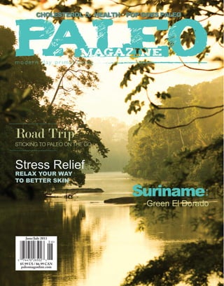 Apr/May 2012
paleomagonline.com $5.99
June/July 2013
$5.99 US / $6.99 CAN
paleomagonline.com
cholesterol & health • Pop goes paleo
Road Trip
Sticking to paleo on the go
Stress Relief
Relax your way
to better skin
Suriname:
Green El Dorado
 