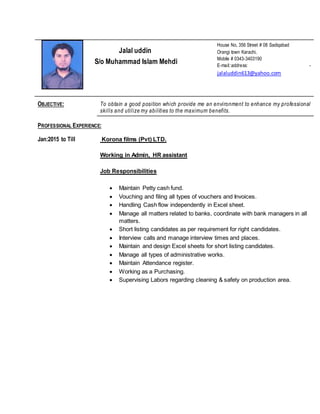 Jalal uddin
S/o Muhammad Islam Mehdi
House No, 356 Street # 08 Sadiqabad
Orangi town Karachi,
Mobile # 0343-3403190
E-mail::address: -
jalaluddin613@yahoo.com
OBJECTIVE: To obtain a good position which provide me an environment to enhance my professional
skills and utilize my abilities to the maximum benefits.
PROFESSIONAL EXPERIENCE:
Jan:2015 to Till Korona films (Pvt) LTD.
Working in Admin, HR assistant
Job Responsibilities
 Maintain Petty cash fund.
 Vouching and filing all types of vouchers and Invoices.
 Handling Cash flow independently in Excel sheet.
 Manage all matters related to banks, coordinate with bank managers in all
matters.
 Short listing candidates as per requirement for right candidates.
 Interview calls and manage interview times and places.
 Maintain and design Excel sheets for short listing candidates.
 Manage all types of administrative works.
 Maintain Attendance register.
 Working as a Purchasing.
 Supervising Labors regarding cleaning & safety on production area.
 
