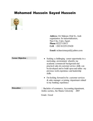 Mohamed Hussein Sayed Hussein
Address: 8A Makram Ebid St., Arab
organization for industrialization,
Nasr City, Cairo, Egypt.
Phone:0222715013
Cell: +202 01225125420
Email: m.hussiensayed@yahoo.com
 Seeking a challenging career opportunity in a
motivating environment whereby my
academic commercial background and
practical sales & customer service skills can
be developed and to build upon and utilize my
previous work experience and leadership
skills.
 I'm looking forward to be customer services
& sales manager or joining department related
to my banking experience
Career Objective :
Bachelor of commerce, Accounting department,
Arabic section, Ain Shams University 2007
Grade : Good
Education :
 