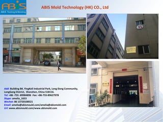 Add: Building B#, YingKeli Industrial Park, Long Dong Community,
LongGang District, Shenzhen, China 518116.
Tel: +86 -755 -89984896 Fax: +86-755-89627978
Skype: amelia_1653
Wechat: 86 13720108521
Email: amelia@abismould.com/amelia@abismold.com
Url: www.abismould.com/www.abismold.com
ABIS Mold Technology (HK) CO., Ltd
 
