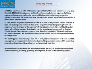 Company Profile
ABIS Mold was found in 1996 in Shenzhen, adjacent to HK, China. and we moved to Long gang
District in 2010.With the advanced facilities from Germany, Swiss and Japan, and a highly
experienced design and engineering team, ABIS builds multi-cavity molds to exacting
tolerances, providing the critical structural foundation for leading manufacturing companies to
produce high precision mold.
At ABIS, All new programs are entered into APQP as soon as the purchase order is received. A
team will be assigned to review all steps of the project from tool design through work cell
assignment, continuing on to the customer's first production run. Before mold building, Our
teams will evaluate your part deign to give you the proactive comments, such us Cooling,
Venting, Gating, Cavity/Core sticking concerns, Short Shot possibility, Thin steel conditions,
etc. also our engineers will assist in improving the part design and optimizing the mold design
to save your cost.
Our molding press machine ranges from 40T to 650T, 200+ molds capacity each year, and 70 %
are exported to Europe and North America. Post molding operations include: CNC Machining,
decorating, ultrasonic welding, silkscreen and assembly & insertion.
In addition to our plastic mold and molding specialties, we also can provide you the services
such us die casting, stamping /punching, blowing mold, as well as the secondary process.
 
