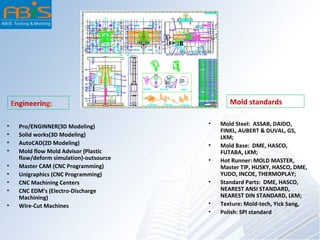 Engineering: Mold standards
• Pro/ENGINNER(3D Modeling)
• Solid works(3D Modeling)
• AutoCAD(2D Modeling)
• Mold flow Mold Advisor (Plastic
flow/deform simulation)-outsource
• Master CAM (CNC Programming)
• Unigraphics (CNC Programming)
• CNC Machining Centers
• CNC EDM’s (Electro-Discharge
Machining)
• Wire-Cut Machines
• Mold Steel: ASSAB, DAIDO,
FINKL, AUBERT & DUVAL, GS,
LKM;
• Mold Base: DME, HASCO,
FUTABA, LKM;
• Hot Runner: MOLD MASTER,
Master TIP, HUSKY, HASCO, DME,
YUDO, INCOE, THERMOPLAY;
• Standard Parts: DME, HASCO,
NEAREST ANSI STANDARD,
NEAREST DIN STANDARD, LKM;
• Texture: Mold-tech, Yick Sang,
• Polish: SPI standard
 