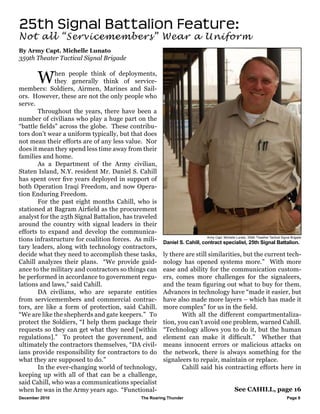December 2010					 The Roaring Thunder Page 6 		
25th Signal Battalion Feature:
Not all “Servicemembers” Wear a Uniform
By Army Capt. Michelle Lunato
359th Theater Tactical Signal Brigade
Army Capt. Michelle Lunato, 359th Theather Tactical Signal Brigade
See CAHILL, page 16
Daniel S. Cahill, contract specialist, 25th Signal Battalion.
	 When people think of deployments,
they generally think of service-
members: Soldiers, Airmen, Marines and Sail-
ors. However, these are not the only people who
serve.
	 Throughout the years, there have been a
number of civilians who play a huge part on the
“battle fields” across the globe. These contribu-
tors don’t wear a uniform typically, but that does
not mean their efforts are of any less value. Nor
does it mean they spend less time away from their
families and home.
	 As a Department of the Army civilian,
Staten Island, N.Y. resident Mr. Daniel S. Cahill
has spent over five years deployed in support of
both Operation Iraqi Freedom, and now Opera-
tion Enduring Freedom.
	 For the past eight months Cahill, who is
stationed at Bagram Airfield as the procurement
analyst for the 25th Signal Battalion, has traveled
around the country with signal leaders in their
efforts to expand and develop the communica-
tions infrastructure for coalition forces. As mili-
tary leaders, along with technology contractors,
decide what they need to accomplish these tasks,
Cahill analyzes their plans. “We provide guid-
ance to the military and contractors so things can
be performed in accordance to government regu-
lations and laws,” said Cahill.
	 DA civilians, who are separate entities
from servicemembers and commercial contrac-
tors, are like a form of protection, said Cahill.
“We are like the shepherds and gate keepers.” To
protect the Soldiers, “I help them package their
requests so they can get what they need [within
regulations].” To protect the government, and
ultimately the contractors themselves, “DA civil-
ians provide responsibility for contractors to do
what they are supposed to do.”
	 In the ever-changing world of technology,
keeping up with all of that can be a challenge,
said Cahill, who was a communications specialist
when he was in the Army years ago. “Functional-
ly there are still similarities, but the current tech-
nology has opened systems more.” With more
ease and ability for the communication custom-
ers, comes more challenges for the signaleers,
and the team figuring out what to buy for them.
Advances in technology have “made it easier, but
have also made more layers – which has made it
more complex” for us in the field.
	 With all the different compartmentaliza-
tion, you can’t avoid one problem, warned Cahill.
“Technology allows you to do it, but the human
element can make it difficult.” Whether that
means innocent errors or malicious attacks on
the network, there is always something for the
signaleers to repair, maintain or replace.
	 Cahill said his contracting efforts here in
 
