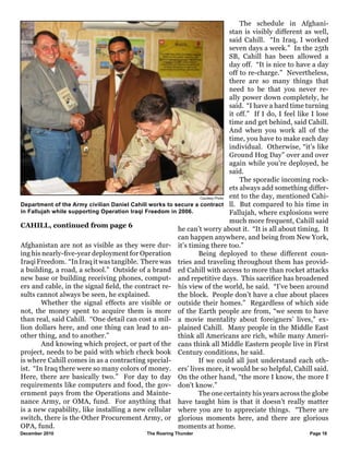 December 2010				 The Roaring Thunder Page 16 		
Afghanistan are not as visible as they were dur-
ing his nearly-five-year deployment for Operation
Iraqi Freedom. “In Iraq it was tangible. There was
a building, a road, a school.” Outside of a brand
new base or building receiving phones, comput-
ers and cable, in the signal field, the contract re-
sults cannot always be seen, he explained.
	 Whether the signal effects are visible or
not, the money spent to acquire them is more
than real, said Cahill. “One detail can cost a mil-
lion dollars here, and one thing can lead to an-
other thing, and to another.”
	 And knowing which project, or part of the
project, needs to be paid with which check book
is where Cahill comes in as a contracting special-
ist. “In Iraq there were so many colors of money.
Here, there are basically two.” For day to day
requirements like computers and food, the gov-
ernment pays from the Operations and Mainte-
nance Army, or OMA, fund. For anything that
is a new capability, like installing a new cellular
switch, there is the Other Procurement Army, or
OPA, fund.
	 The schedule in Afghani-
stan is visibly different as well,
said Cahill. “In Iraq, I worked
seven days a week.” In the 25th
SB, Cahill has been allowed a
day off. “It is nice to have a day
off to re-charge.” Nevertheless,
there are so many things that
need to be that you never re-
ally power down completely, he
said. “I have a hard time turning
it off.” If I do, I feel like I lose
time and get behind, said Cahill.
And when you work all of the
time, you have to make each day
individual. Otherwise, “it’s like
Ground Hog Day” over and over
again while you’re deployed, he
said.
	 The sporadic incoming rock-
ets always add something differ-
ent to the day, mentioned Cahi-
ll. But compared to his time in
Fallujah, where explosions were
much more frequent, Cahill said
he can’t worry about it. “It is all about timing. It
can happen anywhere, and being from New York,
it’s timing there too.”
	 Being deployed to these different coun-
tries and traveling throughout them has provid-
ed Cahill with access to more than rocket attacks
and repetitive days. This sacrifice has broadened
his view of the world, he said. “I’ve been around
the block. People don’t have a clue about places
outside their homes.” Regardless of which side
of the Earth people are from, “we seem to have
a movie mentality about foreigners’ lives,” ex-
plained Cahill. Many people in the Middle East
think all Americans are rich, while many Ameri-
cans think all Middle Eastern people live in First
Century conditions, he said.
	 If we could all just understand each oth-
ers’ lives more, it would be so helpful, Cahill said.
On the other hand, “the more I know, the more I
don’t know.”
	 The one certainty his years across the globe
have taught him is that it doesn’t really matter
where you are to appreciate things. “There are
glorious moments here, and there are glorious
moments at home.
Courtesy Photo
Department of the Army civilian Daniel Cahill works to secure a contract
in Fallujah while supporting Operation Iraqi Freedom in 2006.
CAHILL, continued from page 6
 