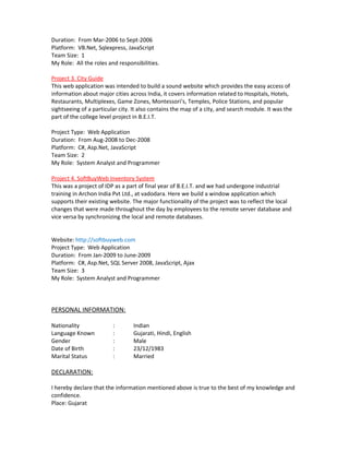 Duration: From Mar-2006 to Sept-2006
Platform: VB.Net, Sqlexpress, JavaScript
Team Size: 1
My Role: All the roles and responsibilities.
Project 3. City Guide
This web application was intended to build a sound website which provides the easy access of
information about major cities across India, it covers information related to Hospitals, Hotels,
Restaurants, Multiplexes, Game Zones, Montessori’s, Temples, Police Stations, and popular
sightseeing of a particular city. It also contains the map of a city, and search module. It was the
part of the college level project in B.E.I.T.
Project Type: Web Application
Duration: From Aug-2008 to Dec-2008
Platform: C#, Asp.Net, JavaScript
Team Size: 2
My Role: System Analyst and Programmer
Project 4. SoftBuyWeb Inventory System
This was a project of IDP as a part of final year of B.E.I.T. and we had undergone industrial
training in Archon India Pvt Ltd., at vadodara. Here we build a window application which
supports their existing website. The major functionality of the project was to reflect the local
changes that were made throughout the day by employees to the remote server database and
vice versa by synchronizing the local and remote databases.
Website: http://softbuyweb.com
Project Type: Web Application
Duration: From Jan-2009 to June-2009
Platform: C#, Asp.Net, SQL Server 2008, JavaScript, Ajax
Team Size: 3
My Role: System Analyst and Programmer
PERSONAL INFORMATION:
Nationality : Indian
Language Known : Gujarati, Hindi, English
Gender : Male
Date of Birth : 23/12/1983
Marital Status : Married
DECLARATION:
I hereby declare that the information mentioned above is true to the best of my knowledge and
confidence.
Place: Gujarat
 