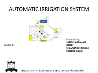AUTOMATIC IRRIGATION SYSTEM
DEPARTMENT OF ELECTRICAL & ELECTRONICS ENGINEERING
Presented by,
SARIN.S.ABRAHAM
JUSTIN
SHANSON JOHN SHAJI
SREERAJ R NAIR
Guided by
 