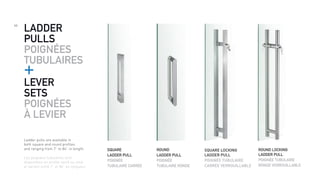 46
Ladder pulls are available in
both square and round profiles
and ranging from 7” to 84” in length.
Les poignées tubulaires sont
disponibles en profile carré ou rond,
et varient entre 7” et 84” en longueur.
LADDER
PULLS
POIGNÉES
TUBULAIRES
+
SQUARE
LADDER PULL
POIGNÉE
TUBULAIRE CARRÉE
SQUARE LOCKING
LADDER PULL
POIGNÉE TUBULAIRE
CARRÉE VERROUILLABLE
ROUND
LADDER PULL
POIGNÉE
TUBULAIRE RONDE
ROUND LOCKING
LADDER PULL
POIGNÉE TUBULAIRE
RONDE VERROUILLABLE
LEVER
SETS
POIGNÉES
À LEVIER
 