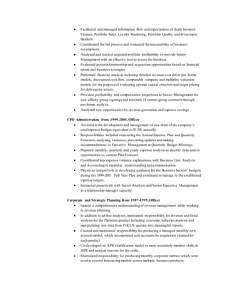  Facilitated and managed information flow and expectations of deals between
Finance, Portfolio Sales, Loyalty Marketing, Portfolio Quality and Investment
Bankers.
 Coordinated the bid process and evaluated the reasonability of business
assumptions.
 Analyzed and tracked acquired portfolio profitability to provide Senior
Management with an effective tool to assess the business.
 Evaluated potential partnership and acquisition opportunities based on financial
return and business synergies.
 Performed financial analysis including detailed revenue/cost driver pro-forma
models, discounted cash flow, comparable company and multiples valuation
models for the purpose of evaluating optimal capital structure and target pricing
for debt equity issues.
 Provided profitability and compensation projections to Senior Management for
new affinity group signings and renewals of current group contracts through
pro-forma analysis.
 Analyzed new opportunities for revenue generation and expense savings.
CFO Administration from 1999-2001,Officer
 Assisted in the development and management of one-third of the company’s
total expense budget,equivalent to $1.2B annually.
 Responsibilities included structuring the AnnualExpense Plan and Quarterly
Forecasts,analyzing variances, presenting updates and making
recommendations to Executive Management at Quarterly Budget Meetings.
 Prepared monthly, quarterly and yearly expense analysis to identify risks and/or
opportunities vs.current Plan/Forecast.
 Coordinated key expense variance explanations with Business Line Analysts
and Accounting to maximize understanding and communication.
 Played an integral role in developing guidance for the Business Sectors’ budgets
during the 1999-2001 Full Year Plan and continued to manage to the established
expense targets.
 Interacted proactively with Sector Analysts and Senior Executive Management
in a relationship manager capacity.
Corporate and Strategic Planning from 1997-1999,Officer
 Gained a comprehensive understanding of revenue management while working
in revenue planning.
 In addition to ad-hoc analyses,maintained responsibility for revenue and trend
analysis for the Platinum product including consumer behavior analysis and
manipulating raw data from FOCUS queries into meaningful reports.
 Created and maintained responsibility for producing a managed monthly new
account model, which incorporated new accounts by acquisition channelfor
each product.
 Co-developed an APR stratification model to more accurately monitor shifts in
APR and analyze reasons for the shifts.
 Maintained responsibility for producing monthly corporate metrics which were
used in several forecasting models across multiple business products.
 