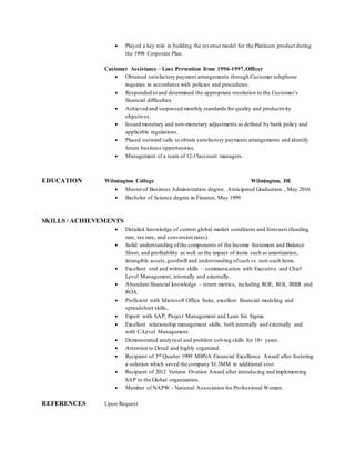  Played a key role in building the revenue model for the Platinum product during
the 1998 Corporate Plan.
Customer Assistance – Loss Prevention from 1996-1997,Officer
 Obtained satisfactory payment arrangements through Customer telephone
inquiries in accordance with policies and procedures.
 Responded to and determined the appropriate resolution to the Customer’s
financial difficulties.
 Achieved and surpassed monthly standards for quality and productivity
objectives.
 Issued monetary and non-monetary adjustments as defined by bank policy and
applicable regulations.
 Placed outward calls to obtain satisfactory payments arrangements and identify
future business opportunities.
 Management of a team of 12-15account managers.
EDUCATION Wilmington College Wilmington, DE
 Masterof Business Administration degree. Anticipated Graduation , May 2016.
 Bachelor of Science degree in Finance, May 1999.
SKILLS / ACHIEVEMENTS
 Detailed knowledge of current global market conditions and forecasts (funding
rate, tax rate, and conversion rates).
 Solid understanding ofthe components of the Income Statement and Balance
Sheet, and profitability as well as the impact of items such as amortization,
intangible assets,goodwill and understanding ofcash vs. non-cash items.
 Excellent oral and written skills – communication with Executive and Chief
Level Management, internally and externally.
 Abundant financial knowledge – return metrics, including ROE, ROI, IRRR and
ROA.
 Proficient with Microsoft Office Suite, excellent financial modeling and
spreadsheet skills,.
 Expert with SAP, Project Management and Lean Six Sigma.
 Excellent relationship management skills, both internally and externally and
with C-Level Management.
 Demonstrated analytical and problem solving skills for 18+ years.
 Attention to Detail and highly organized.
 Recipient of 3rd Quarter 1999 MBNA Financial Excellence Award after fostering
a solution which saved the company $1.3MM in additional cost.
 Recipient of 2012 Verizon Ovation Award after introducing and implementing
SAP to the Global organization.
 Member of NAPW - National Association for Professional Women.
REFERENCES Upon Request
 