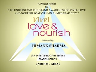 A Project Report
On
“ TO UNDERSTAND THE BRAND AWARENESS OF VIVEL LOVE
AND NOURISH SOAP (VLN) IN AHMEDABAD CITY.”
Submitted by:
HIMANK SHARMA
N.R INSTITUTE OF BUSINESS
MANAGEMENT
(NRIBM - MBA)
 