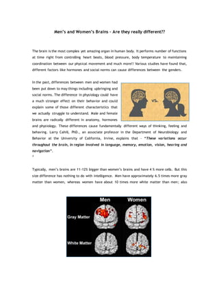 Men’s and Women’s Brains – Are they really different??
The brain is the most complex yet amazing organ in human body. It performs number of functions
at time right from controlling heart beats, blood pressure, body temperature to maintaining
coordination between our physical movement and much more!! Various studies have found that,
different factors like hormones and social norms can cause differences between the genders.
In the past, differences between men and women had
been put down to may things including upbringing and
social norms. The difference in physiology could have
a much stronger effect on their behavior and could
explain some of those different characteristics that
we actually struggle to understand. Male and female
brains are radically different in anatomy, hormones
and physiology. These differences cause fundamentally different ways of thinking, feeling and
behaving. Larry Cahill, PhD., an associate professor in the Department of Neurobiology and
Behavior at the University of California, Irvine, explains that – “These variations occur
throughout the brain, in region involved in language, memory, emotion, vision, hearing and
navigation”.
1
Typically, men’s brains are 11-12% bigger than women’s brains and have 4 % more cells. But this
size difference has nothing to do with intelligence. Men have approximately 6.5 times more gray
matter than women, whereas women have about 10 times more white matter than men; also
 