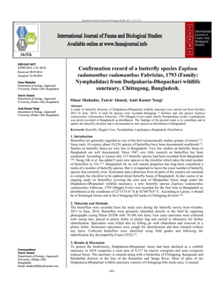 ~22 ~
International Journal of Fauna and Biological Studies 2014; 1 (5): 22-23
ISSN2347-2677
IJFBS 2014; 1 (5): 22-23
Received: 09-07-2014
Accepted: 01-08-2014
Omar Shahadat
Department of Zoology, Jagannath
University, Dhaka-1100, Bangladesh.
Tanvir Ahmed
Department of Zoology, Jagannath
University, Dhaka-1100, Bangladesh.
Amit Kumer Neogi
Department of Zoology, Jagannath
University, Dhaka-1100, Bangladesh.
Correspondence:
Tanvir Ahmed
Department of Zoology, Jagannath
University, Dhaka-1100,
Bangladesh.
Email: shaikot2023jnu@ gmail.com
Confirmation record of a butterfly species Euploea
radamanthus radamanthus Fabricius, 1793 (Family:
Nymphalidae) from Dudpukuria-Dhopachari wildlife
sanctuary, Chittagong, Bangladesh.
Omar Shahadat, Tanvir Ahmed, Amit Kumer Neogi
Abstract
A study on butterfly diversity of Dudpukuria-Dhopachari wildlife sanctuary was carried out from October,
2013 to June, 2014. A total 64 species were recorded belonging 7 families and one species Euploea
radamanthus radamanthus Fabricius, 1793 (Magpie Crow) under family Nymphalidae (order: Lepidoptera)
was newly recorded in Bangladesh as distribution. The findings of the present study is to contribute and to
update the butterfly checklist and is documented as new species as distribution in Bangladesh.
Keywords: Butterfly, Magpie Crow, Nymphalidae, Lepidoptera, Bangladesh, Distribution.
1. Introduction
Butterflies are generally regarded as one of the best taxonomically studies groups of insects [12]
.
Since early 18 century about 19,238 species of butterflies have been documented worldwide [7]
.
Studies on butterfly fauna are very few in Bangladesh. Very few studies on butterfly fauna in
Bangladesh are well documented. Since 1947 very little research on butterflies has been
conducted. According to Larsen only 311 butterfly species had been recorded from Bangladesh
[10]. Neogi AK et al. has added 5 more new species to the checklist which takes the total number
of butterflies to 316 [13]. Bangladesh for its rich natural properties has long been considered a
realm of a number of butterfly species. But it is important to know the exact number of butterfly
species that currently exist. Systematic data collections from all parts of the country are essential
to compile the checklist to be updated about butterfly fauna of Bangladesh. In due course of an
ongoing study on butterflies covering the core area of Dhopachari forest range under the
Dudpukuria-Dhopachari wildlife sanctuary, a new butterfly species Euploea radamanthus
radamanthus Fabricius, 1793 (Magpie Crow) was recorded for the first time in Bangladesh as
distribution in the coordinate of 22°13′35.8′′ N & 92°06′78.8′′ E. According to Larsen, it should
be in Srimangal forests and in the Chittagong hill tracks in Chittagong division [10].
2. Materials and Methods
The butterflies were recorded from the study area during the butterfly survey from October,
2013 to June, 2014. Butterflies were primarily identified directly in the field by capturing
photographs (using Nikon D3200 with 70-300 mm lens). Few cases specimen were collected
with sweep nets, placed in plastic bottle or plastic bag and carried to laboratory for further
identification. Specimens were killed also by killing jar with chloroform and reserved in a
plastic bottle. Sometimes specimens were caught for identification and then released without
any harm. Collected butterflies were identified using field guides and following the
identification key developed by Evans (1932) [5]
.
3. Results & Discussion
To protect the biodiversity, Dudpukuria-Dhopachari forest had been declared as a wildlife
sanctuary in 2010 comprises a total area of 4,717 ha reserve evergreen and semi evergreen
tropical forest. The sanctuary is situated along with a borderline of Chittagong, Rangamati and
Bandarban districts at the foot of the Karnafuly and Sangu River. Most of parts of the
Dudpukuria-Dhopachari wildlife sanctuary consists of Chittagong hills tracks area, is located
 