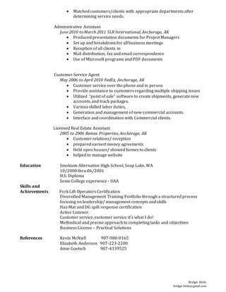 Bridget Bolin
bridget.bolin@gmail.com
 Matched customers/clients with appropriate departments after
determining service needs.
Administrative Assistant
June 2010 to March 2011 SLR International, Anchorage, AK
 Produced presentation documents for Project Managers
 Set up and breakdown for all business meetings
 Reception of all clients in
 Mail distribution, fax and email correspondence
 Use of Microsoft programs and PDF documents
Customer Service Agent
May 2006 to April 2010 FedEx, Anchorage, AK
 Customer service over the phone and in person
 Provide assistance to customers regarding multiple shipping issues
 Utilized “point of sale” software to create shipments, generate new
accounts, and track packages.
 Various skilled labor duties.
 Generation and management of new commercial accounts.
 Interface and coordination with Commercial clients.
Licensed Real Estate Assistant
2005 to 2006 Remax Properties, Anchorage, AK
 Customer relations/ reception
 prepared earnest money agreements
 Held open houses/ showed homes to clients
 helped to manage website
Education Smokiam Alternative High School, Soap Lake, WA
10/2000 thru 06/2001
H.S. Diploma
Some College experience - UAA
Skills and
Achievements Fork Lift Operators Certification
Diversified Management Training Portfolio through a structured process
focusing on leadership/ management concepts and skills
Haz-Mat and DG spill response certification
Active Listener.
Customer service, customer service it’s what I do!
Methodical and precise approach to completing tasks and objectives
Business License – Practical Solutions
References Kevin McNiell 907-980-0165
Elizabeth Anderson 907-223-2200
Amie Goetsch 907-4339525
 