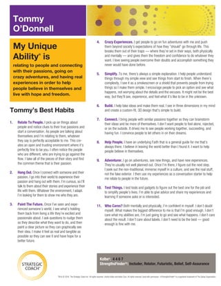 Tommy’s Best Habits
TM & © 2016. The Strategic Coach Inc. All rights reserved. †Kathy Kolbe and Kolbe Corp. All rights reserved. Used with permission. ††StrengthsFinder® is a registered trademark of The Gallup Organization.
relating to people and connecting
with their passions, going on
crazy adventures, and having real
experiences in order to help
people believe in themselves and
live with hope and freedom.
My Unique
Ability®
is
Kolbe†: 4 4 6 7
StrengthsFinder††: Includer, Relator, Futuristic, Belief, Self-Assurance
Tommy
O’Donnell
1.	 Relate To People. I pick up on things about
people and notice clues to their true passions and
start a conversation. As people are talking about
themselves and I’m relating to them, whatever
they say is perfectly acceptable to me. This cre-
ates an open and trusting environment where it’s
perfectly fine to be you. I often notice the people
who are different, who are trying to go against the
flow. I take all of the pieces of their story and find
the common theme that is their passion.
2.	 Hang Out. Once I connect with someone and their
passion, I go into their world to experience their
passion and hang out with them. I’m curious, so I’ll
talk to them about their stories and experience their
life with them. Whatever the environment, I adapt.
I’m looking for them to show me who they are.
3.	 Paint The Future. Once I’ve seen and expe-
rienced someone’s world, I see what’s holding
them back from living a life they’re excited and
passionate about. I ask questions to nudge them
so they describe what they want to do, and then
paint a clear picture so they can graphically see
their idea. I make it feel as real and tangible as
possible so they can see it and have hope for a
better future.
4.	 Crazy Experiences. I get people to go on fun adventures with me and push
them beyond society’s expectations of how they “should” go through life. This
breaks them out of their traps — where they’re set in their ways, both physically
and mentally — and gives them the freedom and confidence to do whatever they
want. I love seeing people overcome their doubts and accomplish something they
never would have done before.
5.	Simplify. To me, there’s always a simple explanation. I help people understand
things through my simple view and see things from start to finish. When there’s
complexity, I see it as a smokescreen or a shield that prevents people from trying
things so I make them simple. I encourage people to pick an option and see what
happens, not worrying about the details and the excuses. It might not be the best
way, but they’ll see, experience, and feel what it’s like to be in the unknown.
6.	Build. I help take ideas and make them real. I see in three dimensions in my mind
and create a custom-fit, 3D design that’s simple to build.
7.	Connect. I bring people with similar passions together so they can brainstorm
their ideas and be more of themselves. I don’t want people to feel alone, rejected,
or on the outside. It drives me to see people working together, succeeding, and
having fun. I convince people to let others in on their dreams.
8.	 Help People. I have an underlying Faith that is a general guide for me that’s
always there. I believe in leaving the world better than I found it. I want to help
people believe in themselves.
9.	Adventurer. I go on adventures, see new things, and have new experiences.
They’re usually not well planned out. Once I’m there, I figure out the next step.
I seek out the non-traditional, immerse myself in a culture, and see the real stuff,
not the fake exterior. I then use my experiences as a conversation starter to help
me relate to people in the future.
10.	 Test Things. I test tools and gadgets to figure out the best one for the job and
to simplify people’s lives. I’m able to give advice and share my experiences and
learning if someone asks or is interested.
11.	 Who Cares? Both mentally and physically, I’m confident in myself. I don’t doubt
myself. What makes the biggest difference to me is that I’m good enough. I don’t
care what my abilities are, I’m just going to go and see what happens. I don’t care
about the result. I don’t care about labels. I don’t need to be the best — good
enough is fine with me.
 
