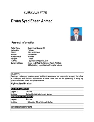 CURRICULUM VITAE
Diwan Syed Ehsan Ahmad
Personal Information
Father Name Diwan Syed Karamat Ali
Nationality Pakistani
CNIC# 31201-8301238-9
Phone# 03028900796
Marital Status Married
Religion Islam
EMAIL: syed.ehsaan1@gmail.com
Current address House no.31 Noor Muhammad Road , Ali Block
Wafaqi colony opposite Jinnah hospital Lahore
OBJECTIVE:
Seeking a challenging growth oriented position in a reputable and progressive academy that offers
a challenging and dynamic environment, a stable career path and an opportunity to apply my
qualification to the fullest and prove my skills.
Highest Qualification:
MASTER IN COMMERCE
Degree : M.com
Institute Bahauddin Zakria University Multan
BACHEOLARS IN COMMERCE:
Degree : B.com
Institute Bahauddin Zakria University Multan
INTERMIDIATE CERTIFICATE
 