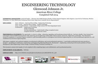 ENGINEERING TECHNOLOGY
Glenwood Johnson Jr.
American River College
Completed Fall 2014
EXPERIENCE HIGHLIGHTS: AutoCAD Drafter – Electrical, Revit BIM Designer/Drafter, Product Support Engineer, Sales Engineer, Laser Service Technician, Wireless
Technician, U.S. Navy (Electronics Technician/Work Center Supervisor), Customer Service Representative
EDUCATION: Assoc. of Science - American River College - Engineering Technology
Assoc. of Arts – American River College – Design Technology
Assoc. of Applied Science - North Seattle College (alumni Phi Theta Kappa)(grad 2002)
Certifications – Engineering Technology
Design Technology
Network Administrator - North Seattle College (completed 2002)
CompTIA Network+ (certified since 2002)
PROFESSIONAL STATEMENT: The opportunity to return to college - enhancing, upgrading, and broadening technical skill sets - has been valuable. I have learned new
technologies (CAD and BIM based products) while enhancing and strengthening existing skills (critical analysis, teamwork, collaboration, leadership). The information
learned in completion of Associates Degrees resulted in a paid internship position at a prestigious local structural engineering firm, as well as professional experience at a well
established local electrical engineering firm.
With degree completed, and continued emphasis on professional certifications, and recent professional experience, I want further professional and career growth as a
Designer - specializing in Architecture, Construction, and Engineering (Electrical/Electronic, Mechanical) – emphasizing continued growth towards positions in Project
Management, Sales Engineering, Product Design, Technical Writing, Technical Consulting, etc.
This document contains brief samples of work completed while completing degree and certification(s), and in professional practice.
EMPLOYMENT AVAILABILITY: Full-time
CONTACT INFO: http://www.linkedin.com/pub/glenwood-johnson-jr/0/268/a6b?trk=biz...pub
 
