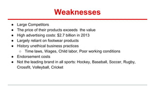 Weaknesses
● Large Competitors
● The price of their products exceeds the value
● High advertising costs: $2.7 billion in 2013
● Largely reliant on footwear products
● History unethical business practices
○ Time laws, Wages, Child labor, Poor working conditions
● Endorsement costs
● Not the leading brand in all sports: Hockey, Baseball, Soccer, Rugby,
Crossfit, Volleyball, Cricket
 
