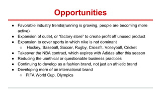 Opportunities
● Favorable industry trends(running is growing, people are becoming more
active)
● Expansion of outlet, or “factory store” to create profit off unused product
● Expansion to cover sports in which nike is not dominant
○ Hockey, Baseball, Soccer, Rugby, Crossfit, Volleyball, Cricket
● Takeover the NBA contract, which expires with Adidas after this season
● Reducing the unethical or questionable business practices
● Continuing to develop as a fashion brand, not just an athletic brand
● Developing more of an international brand
○ FIFA World Cup, Olympics
 