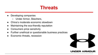 Threats
● Developing companies
○ Under Armor, Skechers,
● China’s moderate economic slowdown
● Maintaining the eco-friendly reputation
● Consumers price sensitivity
● Further unethical or questionable business practices
● Economic threats, recession
 