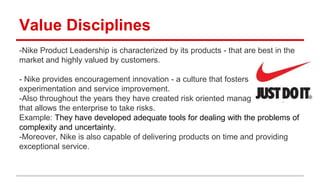 Value Disciplines
-Nike Product Leadership is characterized by its products - that are best in the
market and highly valued by customers.
- Nike provides encouragement innovation - a culture that fosters
experimentation and service improvement.
-Also throughout the years they have created risk oriented management style
that allows the enterprise to take risks.
Example: They have developed adequate tools for dealing with the problems of
complexity and uncertainty.
-Moreover, Nike is also capable of delivering products on time and providing
exceptional service.
 