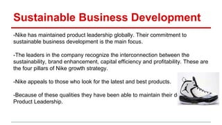 Sustainable Business Development
-Nike has maintained product leadership globally. Their commitment to
sustainable business development is the main focus.
-The leaders in the company recognize the interconnection between the
sustainability, brand enhancement, capital efficiency and profitability. These are
the four pillars of Nike growth strategy.
-Nike appeals to those who look for the latest and best products.
-Because of these qualities they have been able to maintain their dominance in
Product Leadership.
 