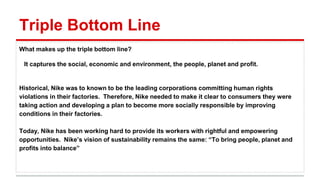 Triple Bottom Line
What makes up the triple bottom line?
It captures the social, economic and environment, the people, planet and profit.
Historical, Nike was to known to be the leading corporations committing human rights
violations in their factories. Therefore, Nike needed to make it clear to consumers they were
taking action and developing a plan to become more socially responsible by improving
conditions in their factories.
Today, Nike has been working hard to provide its workers with rightful and empowering
opportunities. Nike’s vision of sustainability remains the same: “To bring people, planet and
profits into balance”
 