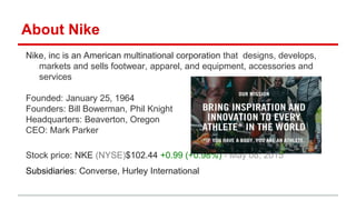 About Nike
Nike, inc is an American multinational corporation that designs, develops,
markets and sells footwear, apparel, and equipment, accessories and
services
Founded: January 25, 1964
Founders: Bill Bowerman, Phil Knight
Headquarters: Beaverton, Oregon
CEO: Mark Parker
Stock price: NKE (NYSE)$102.44 +0.99 (+0.98%) - May 08, 2015
Subsidiaries: Converse, Hurley International
 