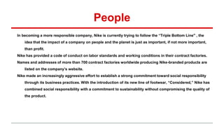 People
In becoming a more responsible company, Nike is currently trying to follow the “Triple Bottom Line" , the
idea that the impact of a company on people and the planet is just as important, if not more important,
than profit.
Nike has provided a code of conduct on labor standards and working conditions in their contract factories.
Names and addresses of more than 700 contract factories worldwide producing Nike-branded products are
listed on the company’s website.
Nike made an increasingly aggressive effort to establish a strong commitment toward social responsibility
through its business practices. With the introduction of its new line of footwear, “Considered,” Nike has
combined social responsibility with a commitment to sustainability without compromising the quality of
the product.
 
