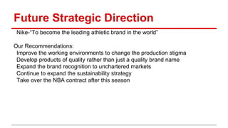 Future Strategic Direction
Nike-“To become the leading athletic brand in the world”
Our Recommendations:
Improve the working environments to change the production stigma
Develop products of quality rather than just a quality brand name
Expand the brand recognition to unchartered markets
Continue to expand the sustainability strategy
Take over the NBA contract after this season
 