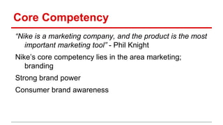 Core Competency
“Nike is a marketing company, and the product is the most
important marketing tool” - Phil Knight
Nike’s core competency lies in the area marketing;
branding
Strong brand power
Consumer brand awareness
 
