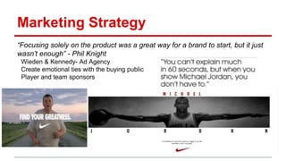 Marketing Strategy
“Focusing solely on the product was a great way for a brand to start, but it just
wasn’t enough” - Phil Knight
Wieden & Kennedy- Ad Agency
Create emotional ties with the buying public
Player and team sponsors
 
