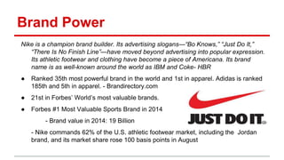 Brand Power
Nike is a champion brand builder. Its advertising slogans—“Bo Knows,” “Just Do It,”
“There Is No Finish Line”—have moved beyond advertising into popular expression.
Its athletic footwear and clothing have become a piece of Americana. Its brand
name is as well-known around the world as IBM and Coke- HBR
● Ranked 35th most powerful brand in the world and 1st in apparel. Adidas is ranked
185th and 5th in apparel. - Brandirectory.com
● 21st in Forbes’ World’s most valuable brands.
● Forbes #1 Most Valuable Sports Brand in 2014
- Brand value in 2014: 19 Billion
- Nike commands 62% of the U.S. athletic footwear market, including the Jordan
brand, and its market share rose 100 basis points in August
 