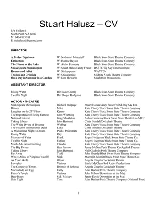 Stuart Halusz – CV15b Selden St
North Perth WA 6006
M: 0404 895 381
E: stuhalusz@bigpond.com
DIRECTOR
A Perfect Specimen W: Nathaniel Moncrieff Black Swan State Theatre Company
Extinction W: Hannie Rayson Black Swan State Theatre Company
The House on the Lake W: Aidan Fennessy Black Swan State Theatre Company
Shakespeare Shenanigans W: Stuart Halusz/Andy Fraser BSSTC/Big Sky Entertainment
Romeo and Juliet W: Shakespeare WAYTCo
Troilus and Cressida W: Shakespeare Midnite Youth Theatre Company
On a Day in Summer in a Garden W: Don Howarth Maelstrom Productions
ASSISTANT DIRECTOR
Rising Water Dir: Kate Cherry Black Swan State Theatre Company
Twelfth Night Dir: Roger Hodgman Black Swan State Theatre Company
ACTOR - THEATRE
Shakespeare Shenanigans Richard Burpage Stuart Halusz/Andy Fraser/BSST/Big Sky Ent.
Dinner Mike Kate Cherry/Black Swan State Theatre Company
Laughter on the 23rd
Floor Kenny Kate Cherry/Black Swan State Theatre Company
The Importance of Being Earnest John Worthing Kate Cherry/Black Swan State Theatre Company
National Interest Greg Shakleton Aidan Fennessy/Black Swan State Theatre Co./MTC
Taking Liberty John Bertrand Chris Bendall/Deckchair Theatre
The White Divers of Broome Webber Kate Cherry/Black Swan State Theatre Company
The Modern International Dead Luke Chris Bendall/Deckchair Theatre
A Midsummer Night’s Dream Puck / Philostrate Kate Cherry/Black Swan State Theatre Company
Rising Water Ray Kate Cherry/Black Swan State Theatre Company
Memory of Water Frank Roger Hodgman/Black Swan State Theatre Co.
Twelfth Night Fabian Roger Hodgman/Black Swan State Theatre Co.
Much Ado About Nothing Claudio Kate Cherry/Black Swan State Theatre Company
The Big Picture Guy Farrow Jenny McNae/Perth Theatre Co/Agelink Theatre
Taking Liberty John Bertrand Neil Gladwin/Perth Theatre Company
Far Away Todd John Sheedy/Black Swan State Theatre Company
Who’s Afraid of Virginia Woolf? Nick Marcelle Schmitz/Black Swan State Theatre Co.
As You Like It Oliver Angela Chaplin/Deckchair Theatre
Loveplay Various Emily McClean/Red Ryder Productions
The Comedy of Errors Dromio of Ephesus Angela Chaplin/Deckchair Theatre
Marmalade and Egg Early Alan Becher/Perth Theatre Company
Pinter’s People Various John Milson/Downstairs at the Maj
Dear Heart Sid / Mickey Jenny Davis/Downstairs at the Maj
Skin Tight Tom Alan Becher/Perth Theatre Company (National Tour)
1
 
