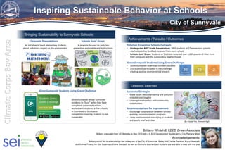 Lessons Learned
Achievements / Results / Outcomes
Bringing Sustainability to Sunnyvale Schools
Pollution Prevention Schools Outreach
• Kindergarten & 5th Grade Presentations: 1850 students at 17 elementary schools
reached, positive feedback received from every school
• Schools Goin’ Green: Students at 5 schools collected over 4,000 pounds of litter from
their campuses and the surrounding neighborhoods
IGreenSunnyvale Students Living Green Challenge:
• IGreenSunnyvale download numbers doubled
• 233 students participated in the challenge
creating positive environmental impacts
Successful Strategies
• Make issues like sustainability and pollution
relatable and tangible
• Leverage relationships with community
stakeholders
Recommendations for Improvement
• Encourage collaboration between schools
working on environmental programs
• Keep environmental messaging to students
and adults brief and clear
Brittany Whitehill, LEED Green Associate
Brittany graduated from UC Berkeley in May 2015 with a B.A. in Development Studies and a City Planning Minor
Acknowledgements:
Brittany would like to acknowledge her colleagues at the City of Sunnyvale: Bailey Hall, Jackie Davison, Nupur Hiremath,
and Andrea Pizano, her Site Supervisor Elaine Marshall, as well as the many teachers and students she was able to work with this year
Gallons of water
IGreenSunnyvale Students Living Green Challenge
Pounds of CO2 Pounds of Waste
An initiative to teach elementary students
about pollution's impact on the environment.
A program focused on pollution
prevention and middle and high schools.
IGreenSunnyvale allows Sunnyvale
residents to “buzz” when they have
completed sustainable actions. I
worked with students at five schools
in Sunnyvale to facilitate a
competition inspiring students to live
sustainably.
Gallons of Water
By: Crystal Tan, Fremont High
Classroom Presentations Schools Goin’ Green
 