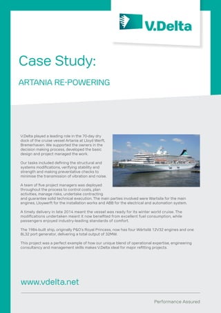 Performance Assured
V.Delta played a leading role in the 70-day dry
dock of the cruise vessel Artania at Lloyd Werft,
Bremerhaven. We supported the owners in the
decision making process, developed the basic
design and project managed the work.
Our tasks included defining the structural and
systems modifications, verifying stability and
strength and making preventative checks to
minimise the transmission of vibration and noise.
A team of five project managers was deployed
throughout the process to control costs, plan
activities, manage risks, undertake contracting
and guarantee solid technical execution. The main parties involved were Wartsila for the main
engines, Lloywerft for the installation works and ABB for the electrical and automation system.
A timely delivery in late 2014 meant the vessel was ready for its winter world cruise. The
modifications undertaken meant it now benefited from excellent fuel consumption, while
passengers enjoyed industry-leading standards of comfort.
The 1984-built ship, originally P&O’s Royal Princess, now has four Wärtsilä 12V32 engines and one
8L32 port generator, delivering a total output of 32MW.
This project was a perfect example of how our unique blend of operational expertise, engineering
consultancy and management skills makes V.Delta ideal for major refitting projects.
Case Study:
ARTANIA RE-POWERING
www.vdelta.net
 