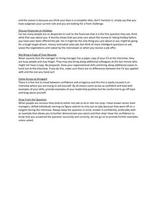 and the reason is because you think your boss is a complete idiot, don’t mention it, simply say that you
have outgrown your current role and you are looking for a fresh challenge.
Discuss Financials or Holidays
Far too many people are so desperate to rush to the financials that it is the first question they ask, think
what that says about you. It bluntly shows that you only care about the money or taking holiday before
you have even been offered the job. Yes it might be the only thing you care about or you might be going
for a tough target driven, money motivated sales job, but think of more intelligent questions to ask.
Leave the negotiations until asked by the interviewer or when you receive a job offer.
Not Bring a Copy of Your Resume
Never assume that the manager or hiring manager has a paper copy of your CV at the interview, they
are busy people and may forget. They may also bring along additional colleagues at the last minute who
might not have a copy. Be prepared, show your organisational skills and bring along additional copies to
hand out at the interview. If you do this, make sure there are no differences between the CV you applied
with and the one you hand out!
Come Across as Arrogant
There is a fine line to tread between confidence and arrogance and this line is easily crossed in an
interview where you are trying to sell yourself. By all means come across as confident and lead with
examples of your skills, provide examples of your leadership qualities but be careful not to go off topic
and brag about yourself.
Stray From the Question
When people are nervous they tend to either not talk at all or talk non-stop. I have known senior level
managers, skilled individuals earning six figure salaries to miss out on jobs because they went off on a
tangent during the interview. Always keep the question in mind, answer it confidently, preferably with
an example that allows you to further demonstrate your point and then stop! Have the confidence to
know that you answered the question succinctly and correctly, do not go on to provide further examples
unless asked.
 