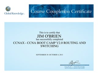 Course Completion Certificate
Greg Roels | Global Knowledge
Senior Vice President US Operations & Open Enrollment
This is to certify that
JIM O'BRIEN
has successfully completed
CCNAX - CCNA BOOT CAMP V2.0 ROUTING AND
SWITCHING
SEPTEMBER 30 -OCTOBER 4, 2013
 